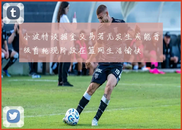 小波特谈掘金交易若无发生或能晋级首轮现阶段在篮网生活愉快