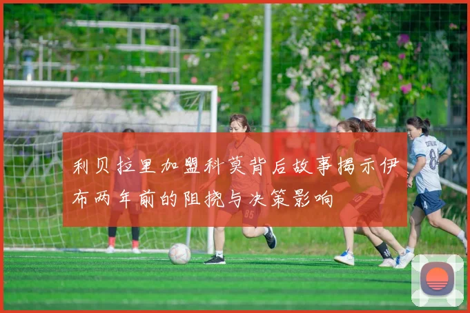 利贝拉里加盟科莫背后故事揭示伊布两年前的阻挠与决策影响