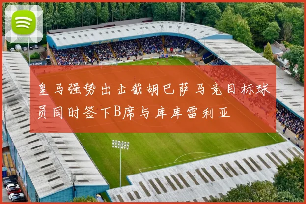 皇马强势出击截胡巴萨马竞目标球员同时签下B席与库库雷利亚