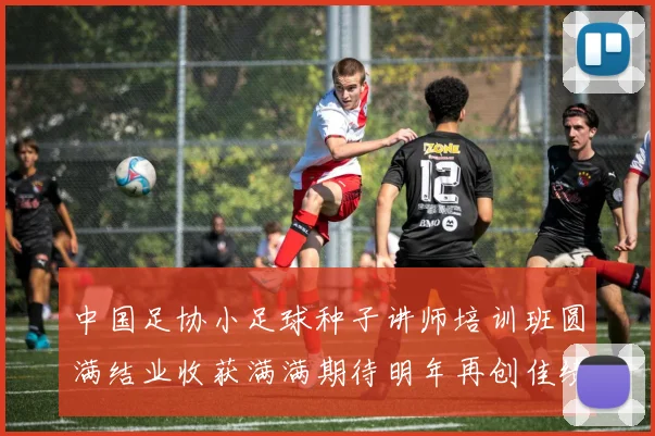 中国足协小足球种子讲师培训班圆满结业收获满满期待明年再创佳绩