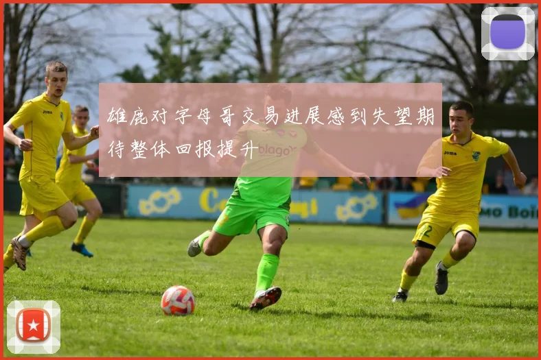 雄鹿对字母哥交易进展感到失望期待整体回报提升
