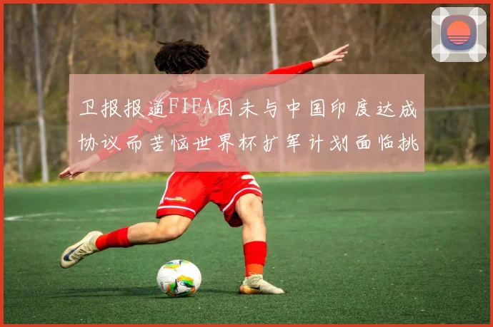 卫报报道FIFA因未与中国印度达成协议而苦恼世界杯扩军计划面临挑战