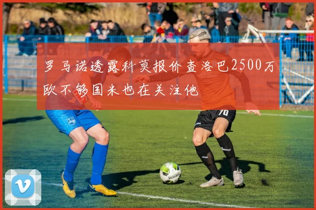 罗马诺透露科莫报价查洛巴2500万欧不够国米也在关注他