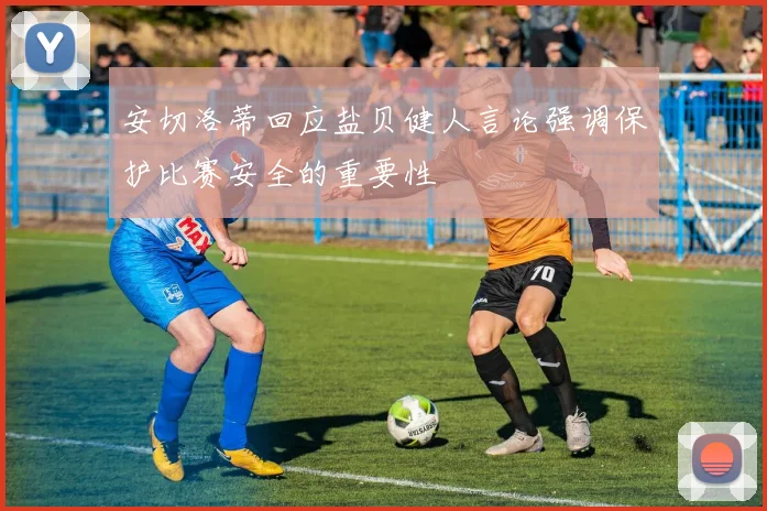 安切洛蒂回应盐贝健人言论强调保护比赛安全的重要性