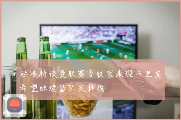 达洛特谈曼联赛季收官表现卡里克希望继续留队支持我