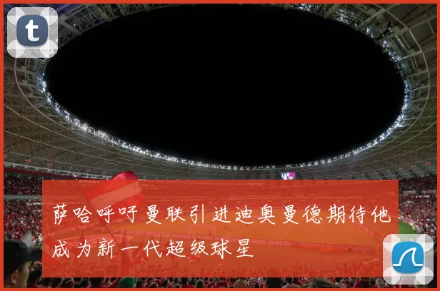 萨哈呼吁曼联引进迪奥曼德期待他成为新一代超级球星