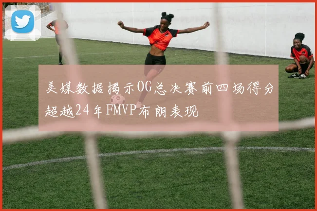 美媒数据揭示OG总决赛前四场得分超越24年FMVP布朗表现