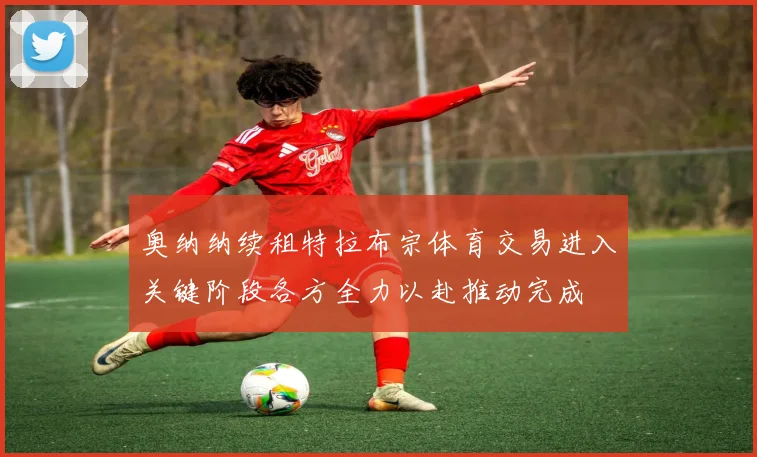 奥纳纳续租特拉布宗体育交易进入关键阶段各方全力以赴推动完成