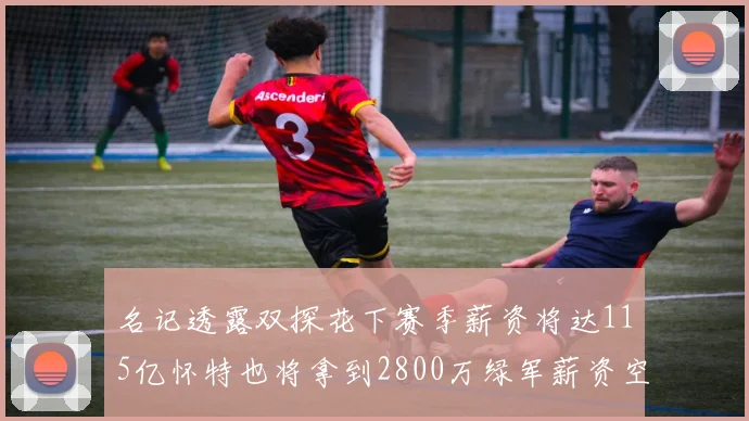 名记透露双探花下赛季薪资将达115亿怀特也将拿到2800万绿军薪资空间依旧紧张