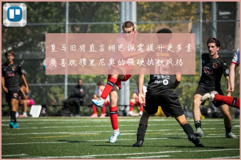 皇马旧将直言姆巴佩需提升更多素质喜欢穆里尼奥的强硬执教风格