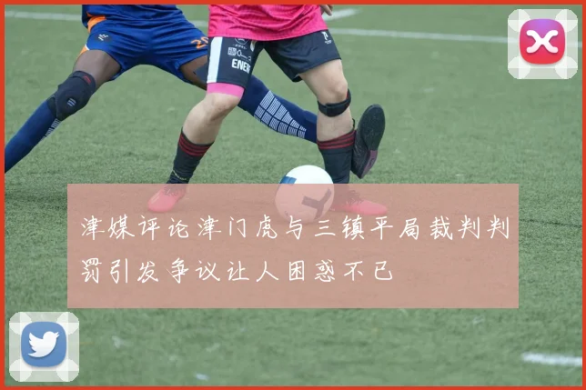 津媒评论津门虎与三镇平局裁判判罚引发争议让人困惑不已