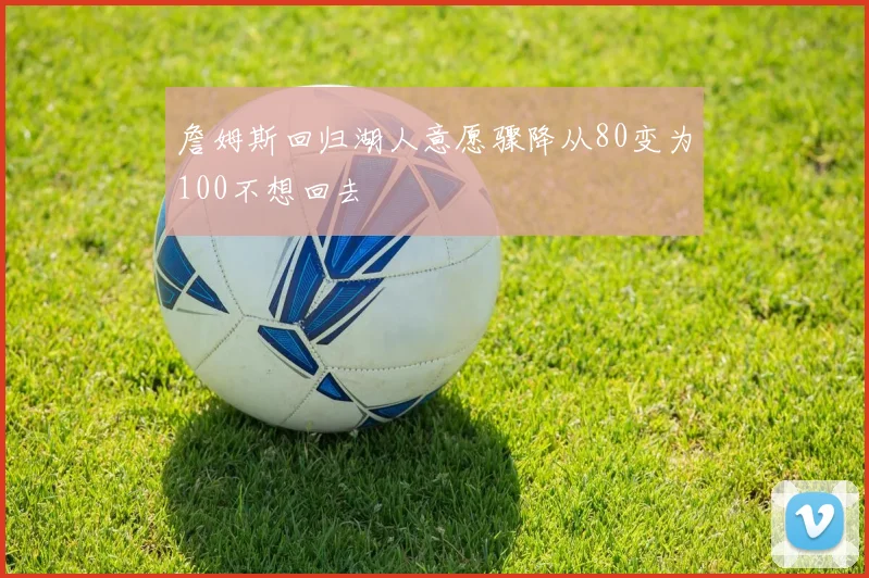 詹姆斯回归湖人意愿骤降从80变为100不想回去