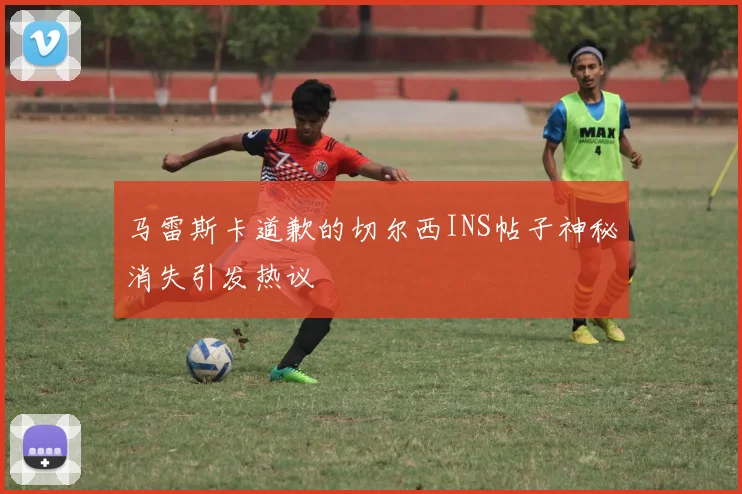 马雷斯卡道歉的切尔西INS帖子神秘消失引发热议