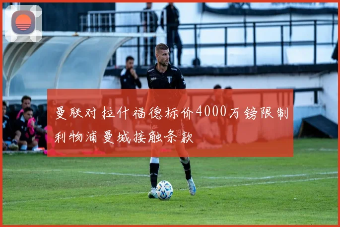 曼联对拉什福德标价4000万镑限制利物浦曼城接触条款
