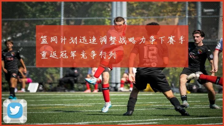 篮网计划迅速调整战略力争下赛季重返冠军竞争行列