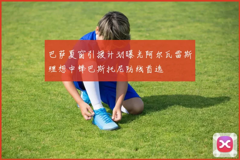 巴萨夏窗引援计划曝光阿尔瓦雷斯理想中锋巴斯托尼防线首选