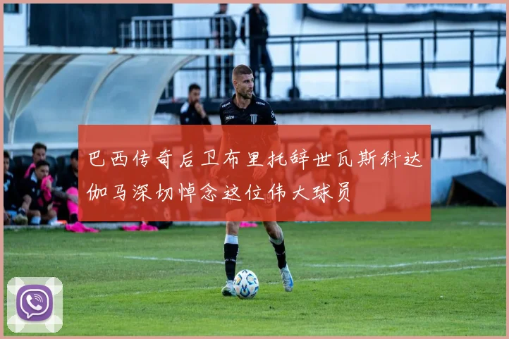 巴西传奇后卫布里托辞世瓦斯科达伽马深切悼念这位伟大球员