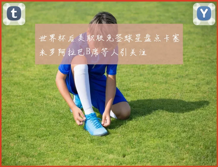 世界杯后美职联免签球星盘点卡塞米罗阿拉巴B席等人引关注