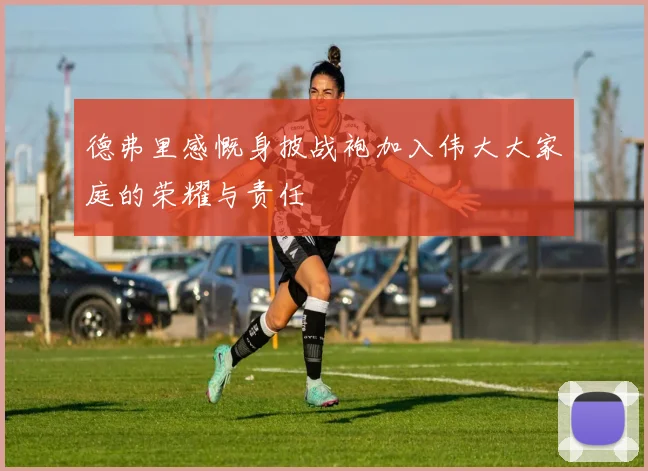 德弗里感慨身披战袍加入伟大大家庭的荣耀与责任