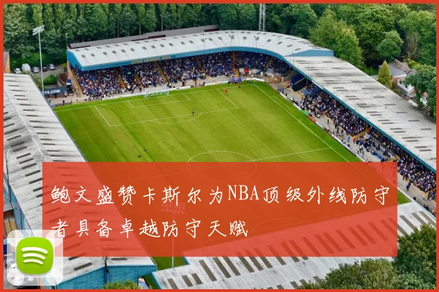 鲍文盛赞卡斯尔为NBA顶级外线防守者具备卓越防守天赋