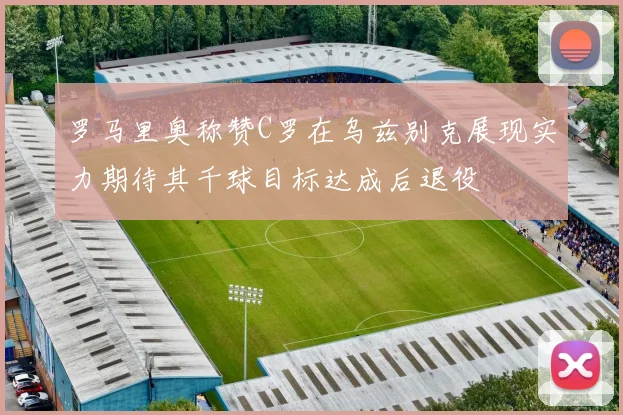 罗马里奥称赞C罗在乌兹别克展现实力期待其千球目标达成后退役