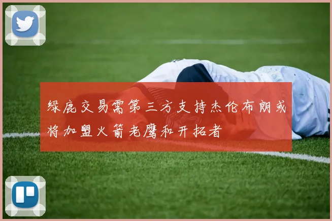 绿鹿交易需第三方支持杰伦布朗或将加盟火箭老鹰和开拓者