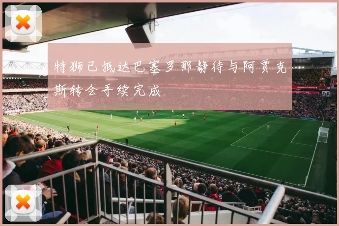 特狮已抵达巴塞罗那静待与阿贾克斯转会手续完成