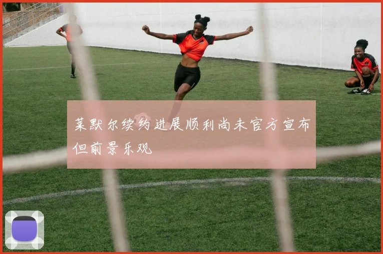 莱默尔续约进展顺利尚未官方宣布但前景乐观
