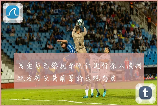 马竞与巴黎就李刚仁进行深入谈判双方对交易前景持乐观态度