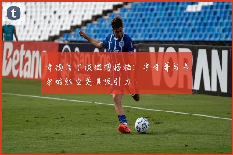 肯扬马丁谈理想搭档：字母哥与韦尔的组合更具吸引力