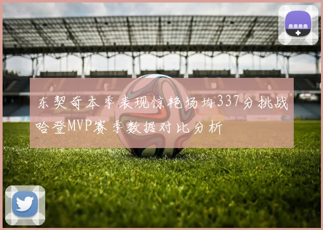 东契奇本季表现惊艳场均337分挑战哈登MVP赛季数据对比分析