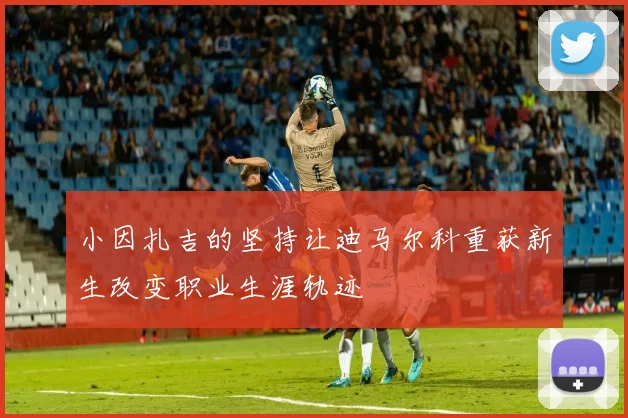 小因扎吉的坚持让迪马尔科重获新生改变职业生涯轨迹