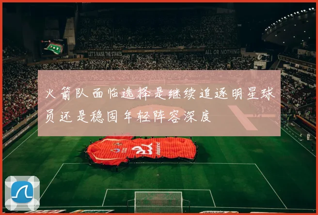 火箭队面临选择是继续追逐明星球员还是稳固年轻阵容深度
