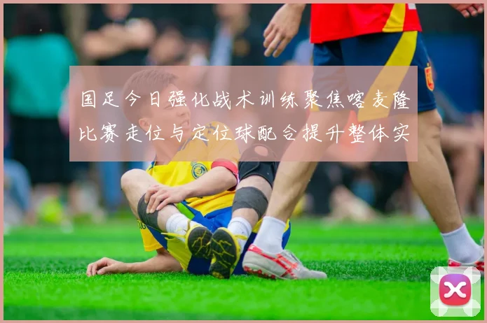 国足今日强化战术训练聚焦喀麦隆比赛走位与定位球配合提升整体实力